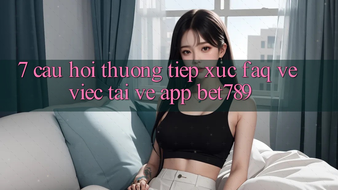 7. Câu Hỏi Thường Tiếp xúc (FAQ) Về Việc Tải về App bet789 7. Câu Hỏi Thường Tiếp xúc (FAQ) Về Việc Tải về App bet789