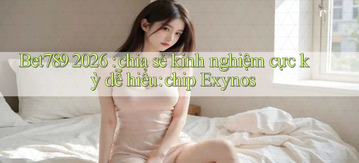 Bet789 2026 chia sẻ kinh nghiệm cực kỳ dễ hiểu chip Exynos