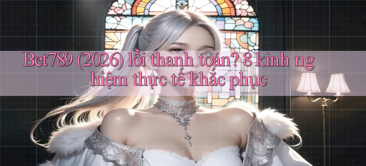 Bet789 (2026) lỗi thanh toán 8 kinh nghiệm thực tế khắc phục