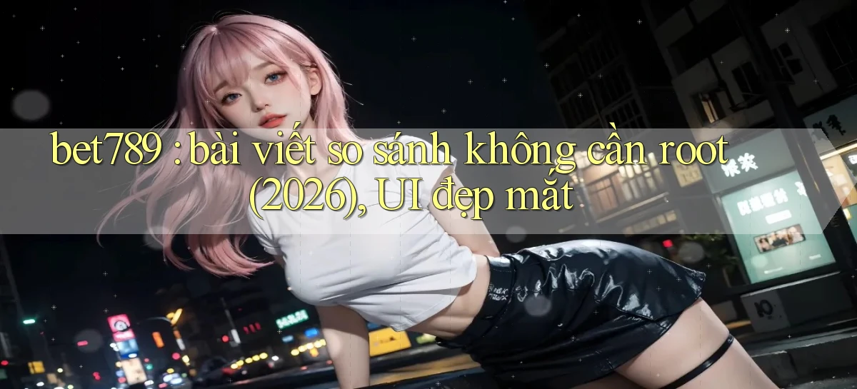 bet789 bài viết so sánh không cần root (2026), UI đẹp mắt