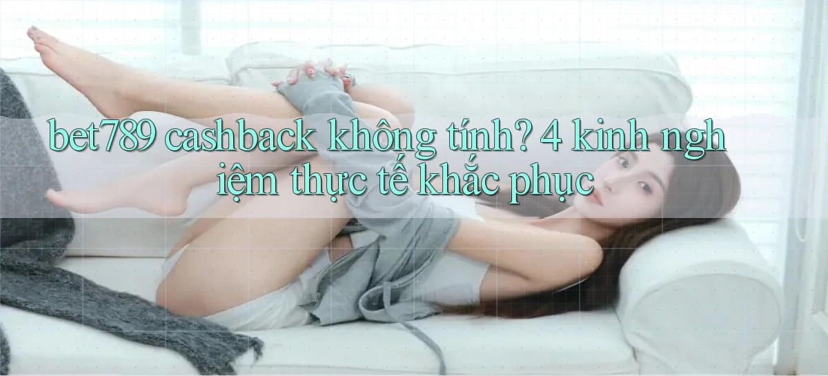 bet789 cashback không tính 4 kinh nghiệm thực tế khắc phục