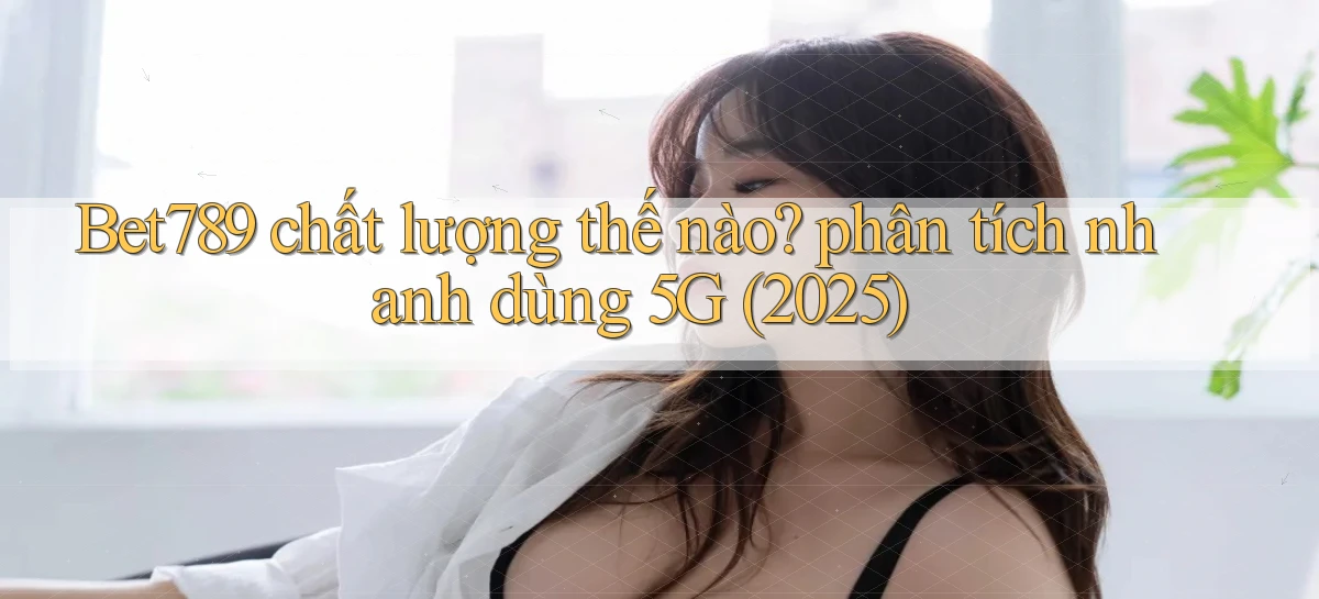 Bet789 chất lượng thế nào phân tích nhanh dùng 5G (2025)