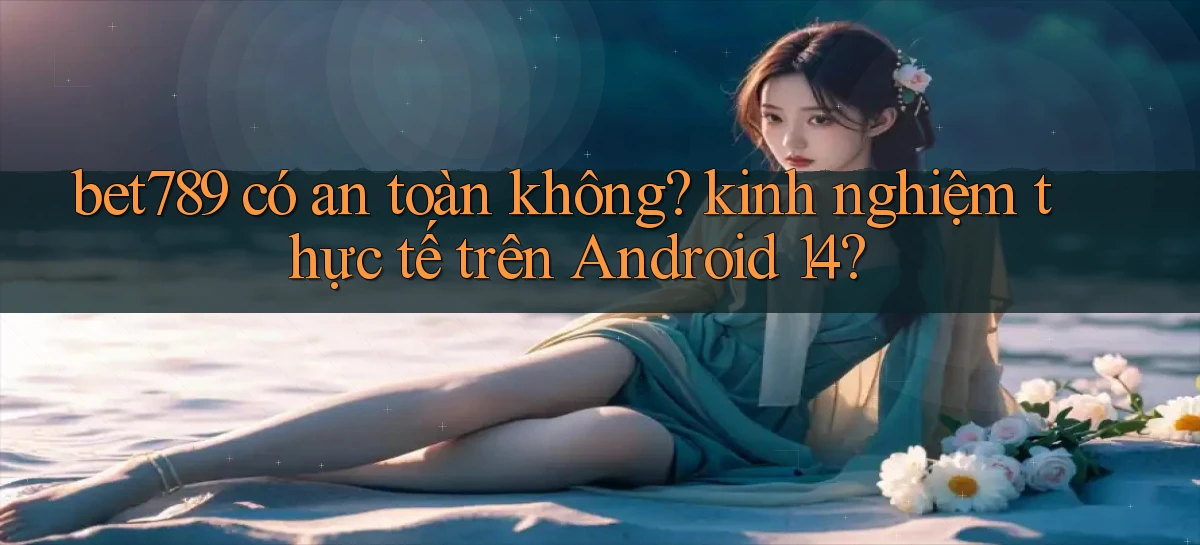 bet789 có an toàn không kinh nghiệm thực tế trên Android 14