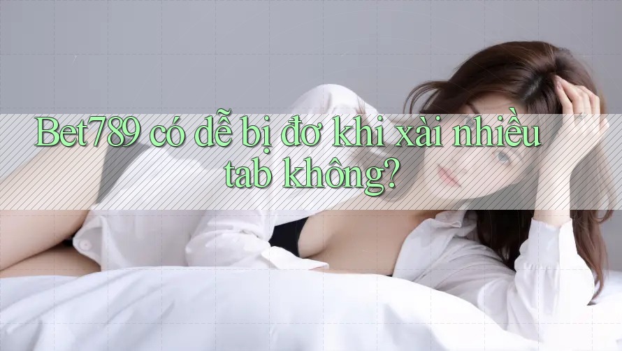 Bet789 có dễ bị đơ khi xài nhiều tab không? Bet789 có dễ bị đơ khi xài nhiều tab không?