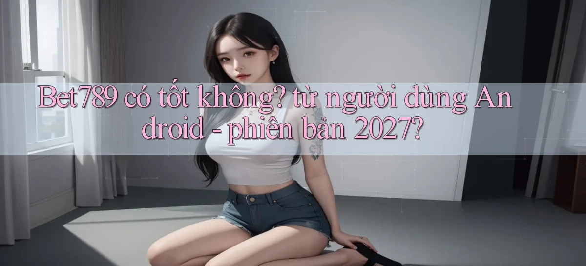 Bet789 có tốt không từ người dùng Android   phiên bản 2027