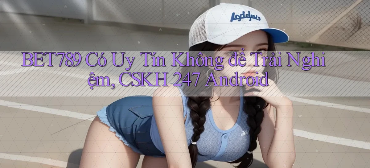 Bet789 có uy tín không để trải nghiệm, CSKH 247 Android