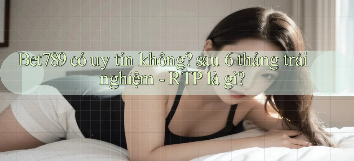 Bet789 có uy tín không sau 6 tháng trải nghiệm   RTP là gì