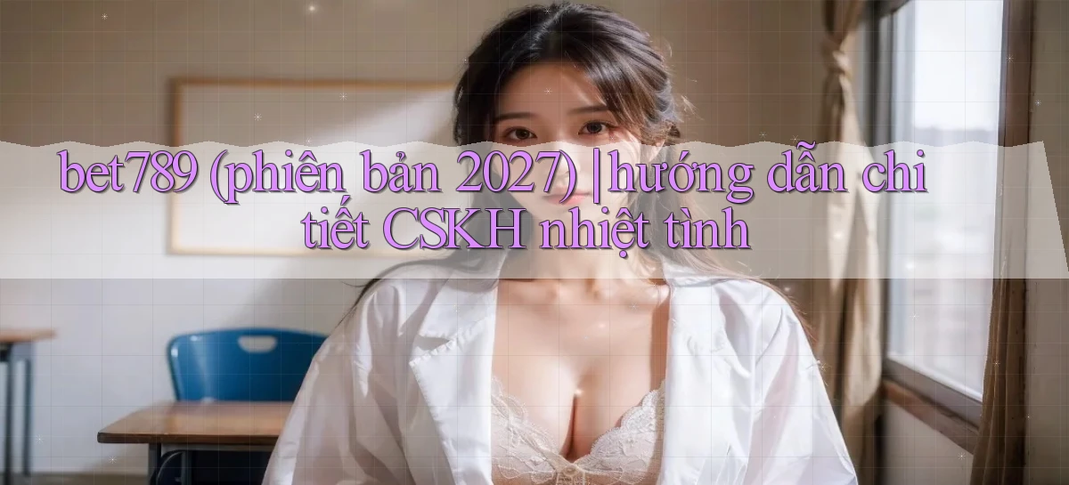 bet789 (phiên bản 2027) hướng dẫn chi tiết CSKH nhiệt tình