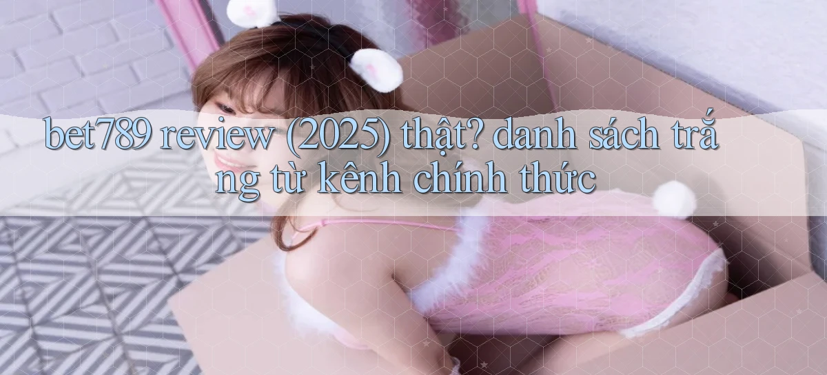 bet789 review (2025) thật danh sách trắng từ kênh chính thức