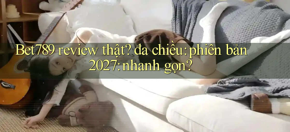 Bet789 review thật đa chiều phiên bản 2027 nhanh gọn