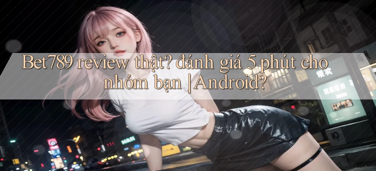 Bet789 review thật đánh giá 5 phút cho nhóm bạn Android