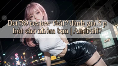 Bet789 review thật đánh giá 5 phút cho nhóm bạn Android