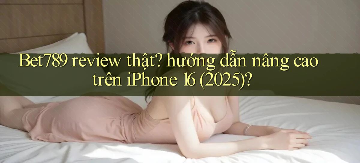 Bet789 review thật hướng dẫn nâng cao trên iPhone 16 (2025)
