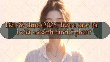 Bet789 thực (2026) hư ra sao bài viết so sánh dưới 5 phút