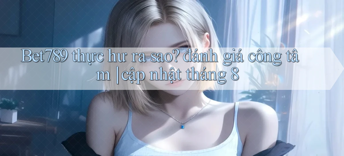 Bet789 thực hư ra sao đánh giá công tâm cập nhật tháng 8
