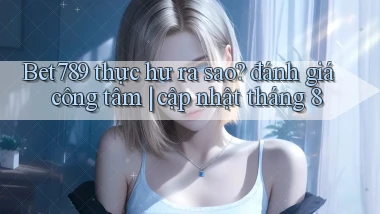 Bet789 thực hư ra sao đánh giá công tâm cập nhật tháng 8