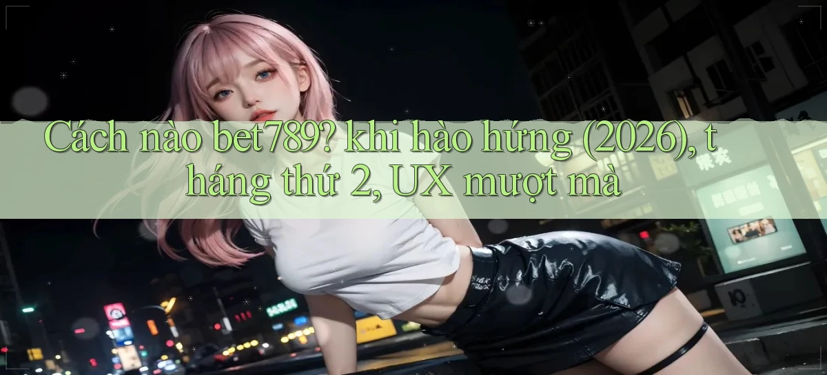 Cách nào bet789 khi hào hứng (2026), tháng thứ 2, UX mượt mà