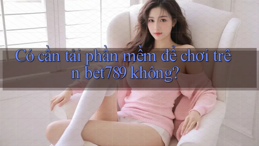 Có cần tải phần mềm để chơi trên bet789 không? Có cần tải phần mềm để chơi trên bet789 không?