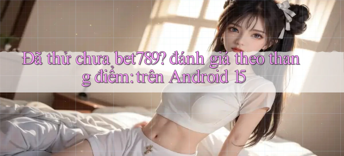 Đã thử chưa bet789 đánh giá theo thang điểm trên Android 15