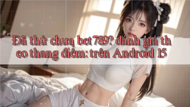 Đã thử chưa bet789 đánh giá theo thang điểm trên Android 15