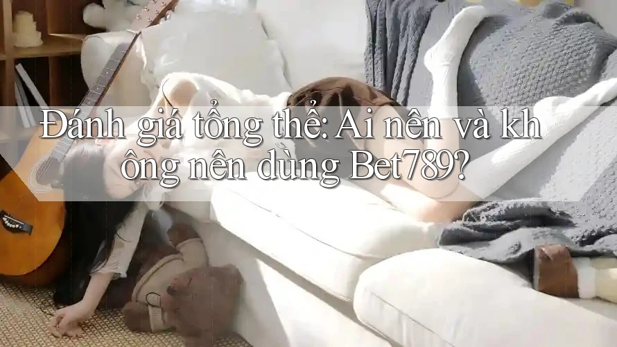 Đánh giá tổng thể: Ai nên và không nên dùng bet789?