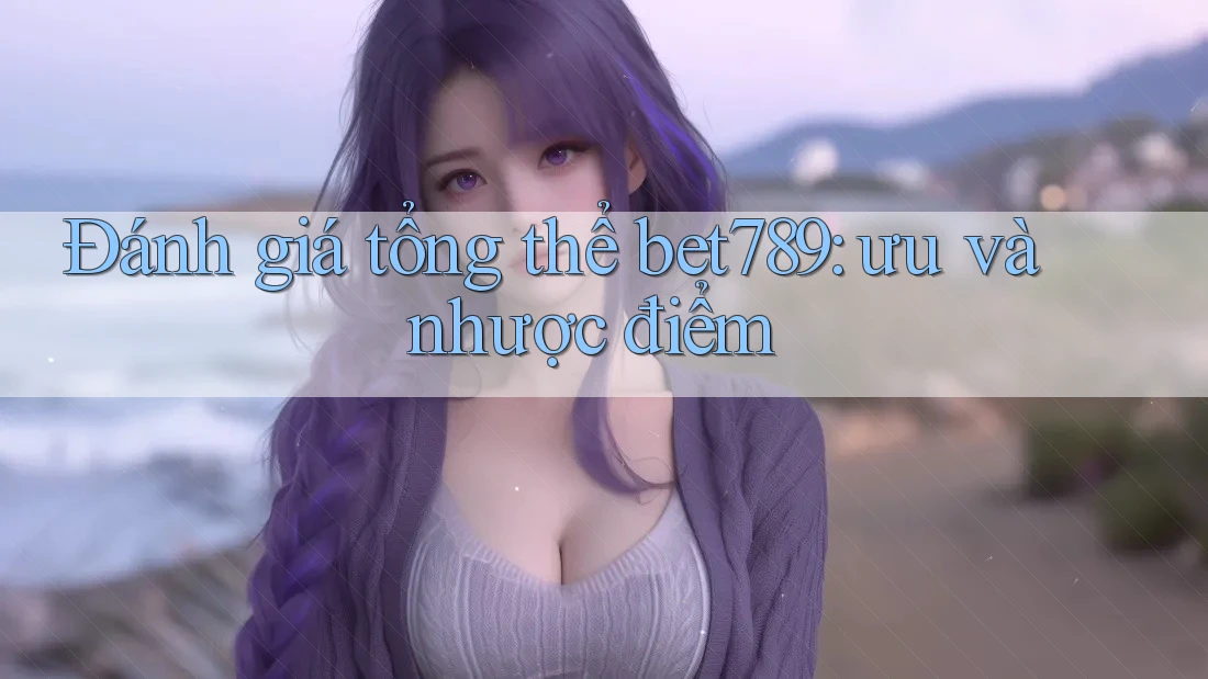 Đánh giá tổng thể bet789: ưu và nhược điểm