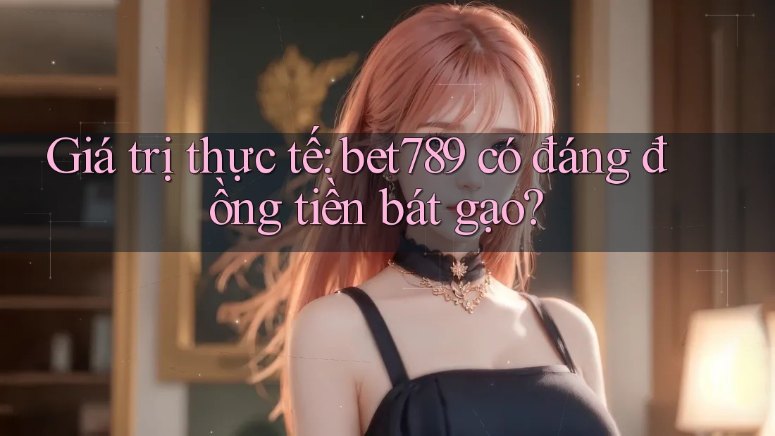 Giá trị thực tế: bet789 có đáng đồng tiền bát gạo? Giá trị thực tế: bet789 có đáng đồng tiền bát gạo?