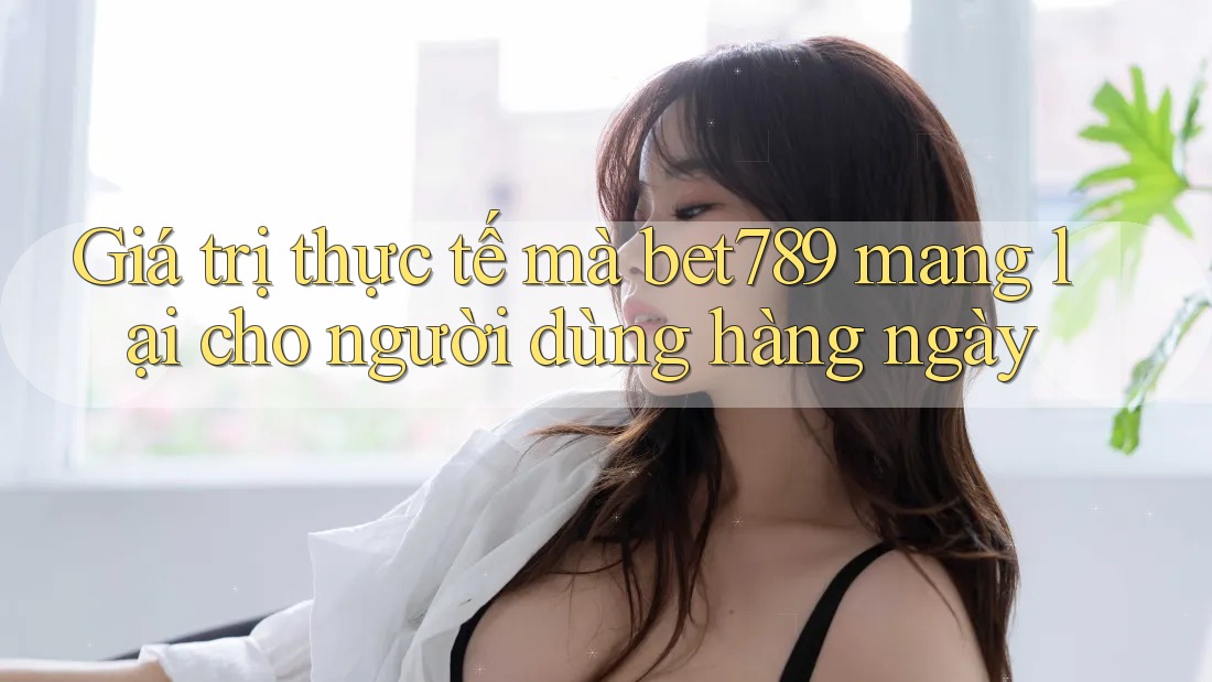 Giá trị thực tế mà bet789 mang lại cho người dùng hàng ngày