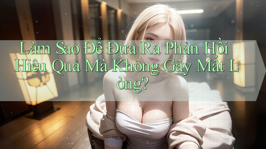 Làm Sao Để Đưa Ra Phản Hồi Hiệu Quả Mà Không Gây Mất Lòng?