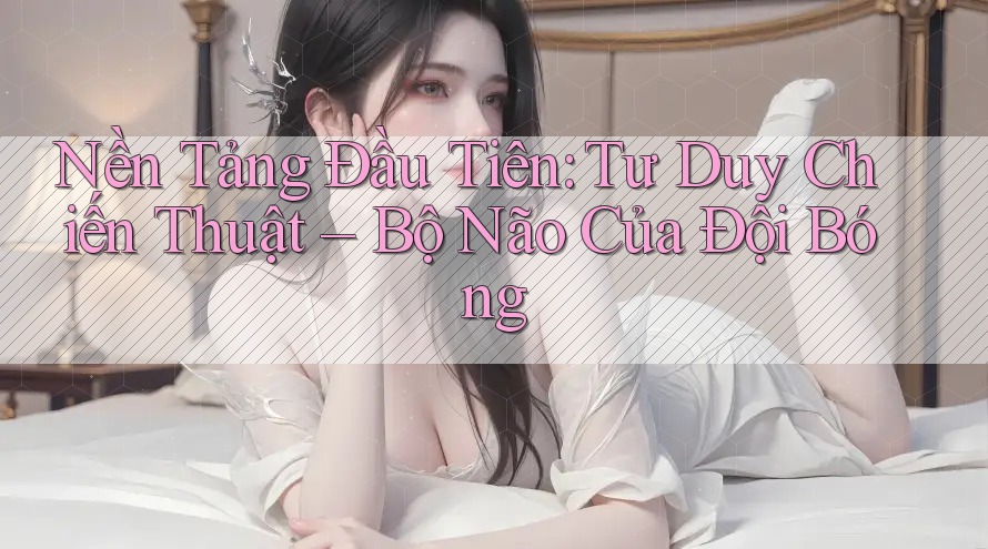 Nền Tảng Đầu Tiên: Tư Duy Chiến Thuật – Bộ Não Của Đội Bóng