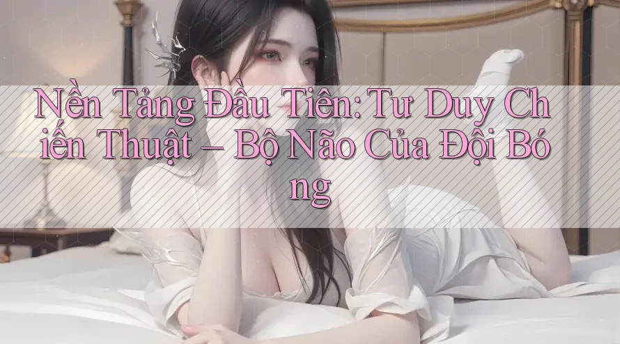 Nền Tảng Đầu Tiên: Tư Duy Chiến Thuật – Bộ Não Của Đội Bóng Nền Tảng Đầu Tiên: Tư Duy Chiến Thuật – Bộ Não Của Đội Bóng