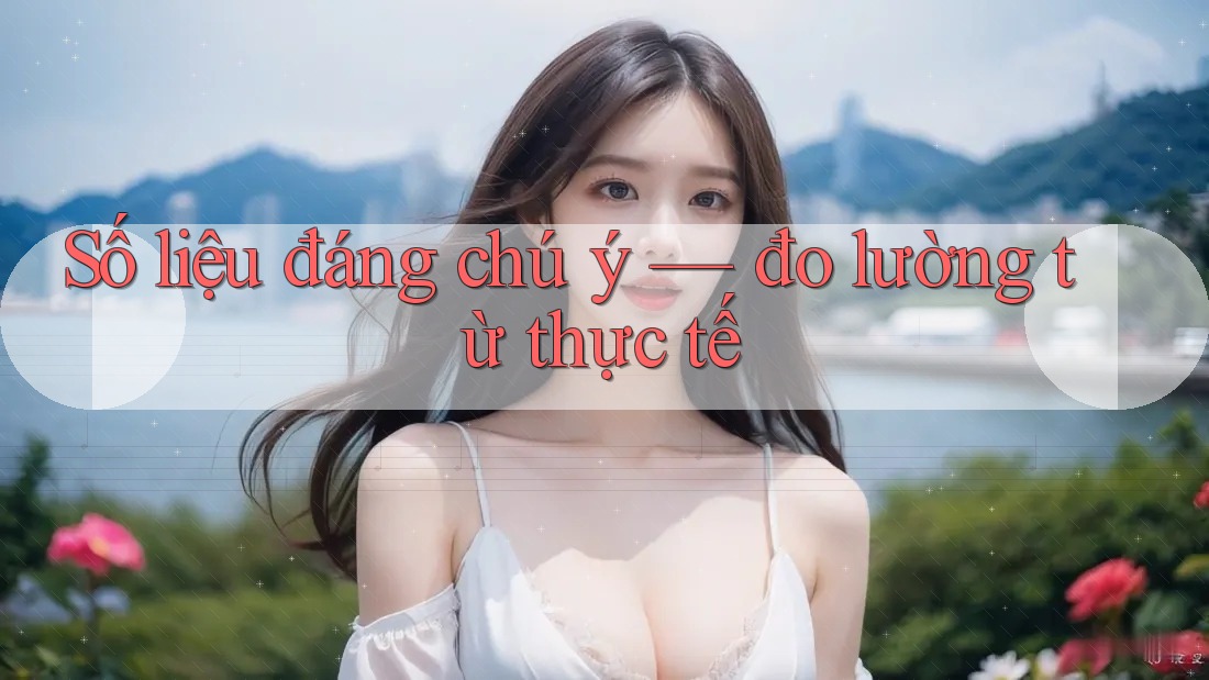 Số liệu đáng chú ý — đo lường từ thực tế Số liệu đáng chú ý — đo lường từ thực tế