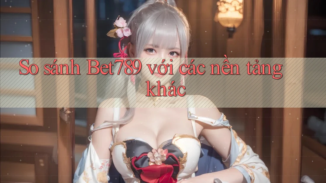 So sánh Bet789 với các nền tảng khác
