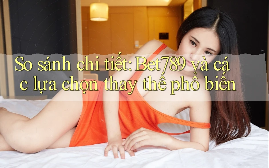 So sánh chi tiết: Bet789 và các lựa chọn thay thế phổ biến