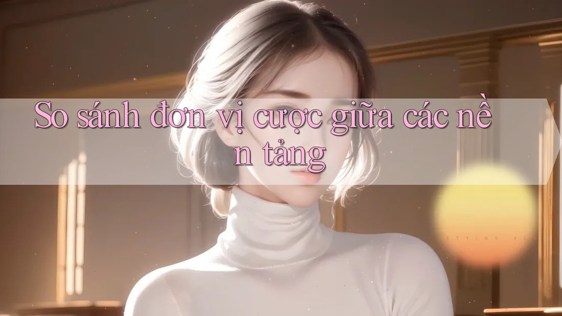So sánh đơn vị cược giữa các nền tảng So sánh đơn vị cược giữa các nền tảng