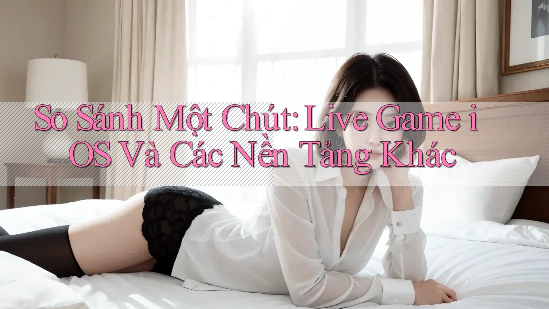 So Sánh Một Chút: Live Game iOS Và Các Nền Tảng Khác So Sánh Một Chút: Live Game iOS Và Các Nền Tảng Khác