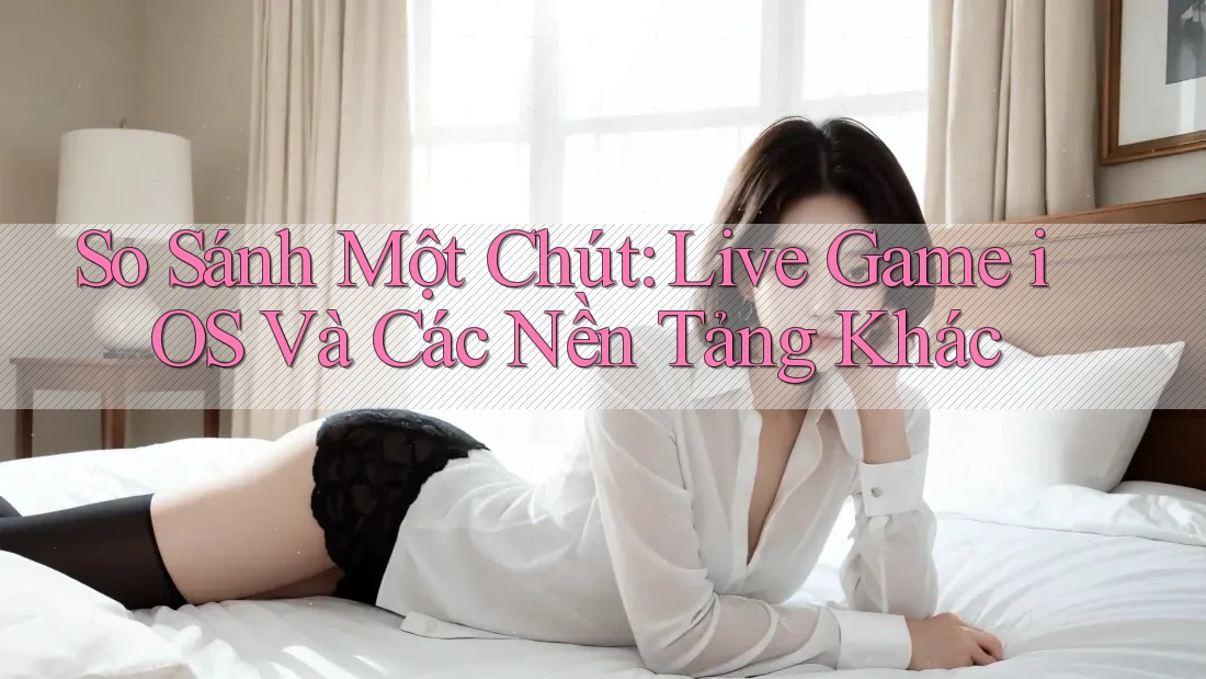 So Sánh Một Chút: Live Game iOS Và Các Nền Tảng Khác So Sánh Một Chút: Live Game iOS Và Các Nền Tảng Khác