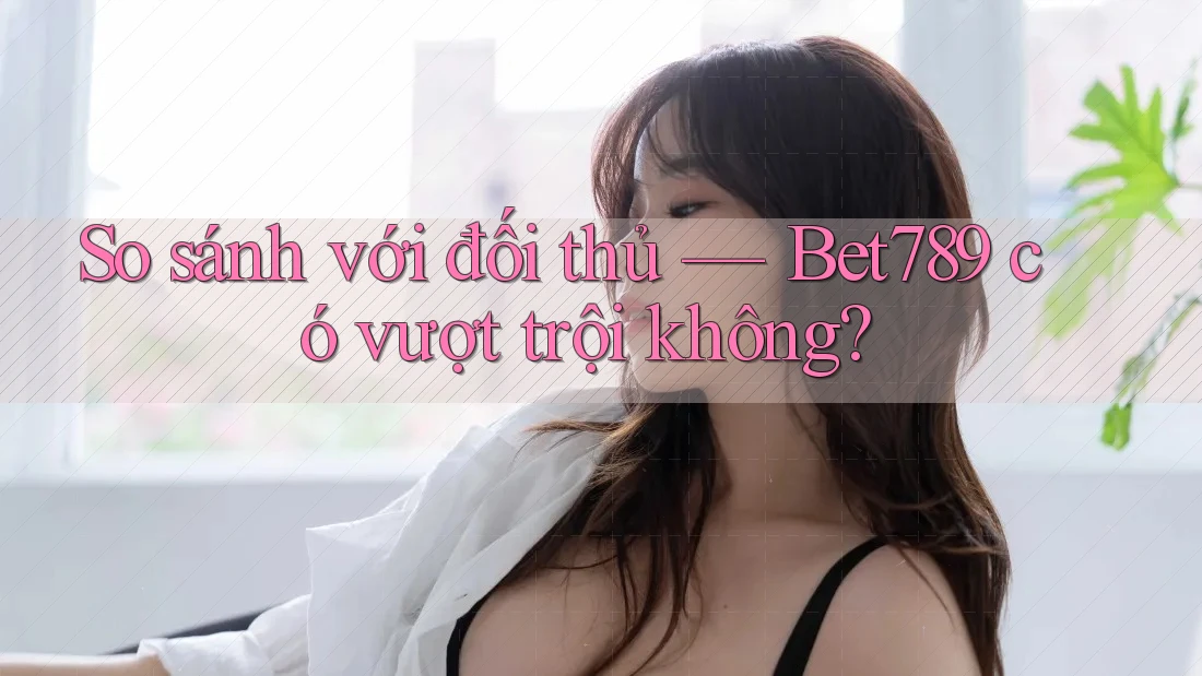 So sánh với đối thủ — Bet789 có vượt trội không? So sánh với đối thủ — Bet789 có vượt trội không?