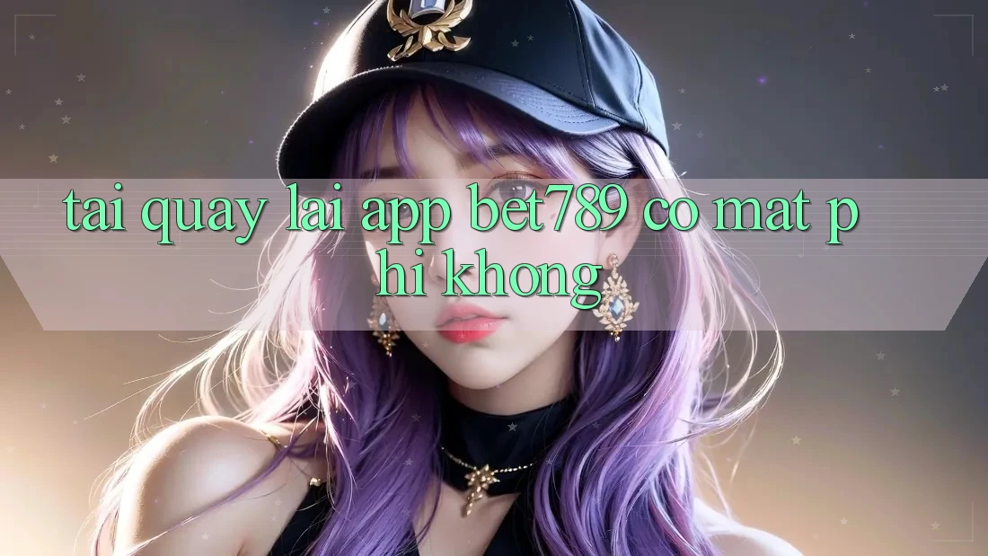 Tải quay lại app bet789 có mất phí không?