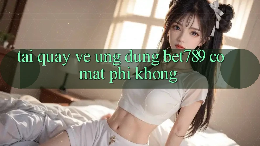 Tải quay về ứng dụng bet789 có mất phí không? Tải quay về ứng dụng bet789 có mất phí không?