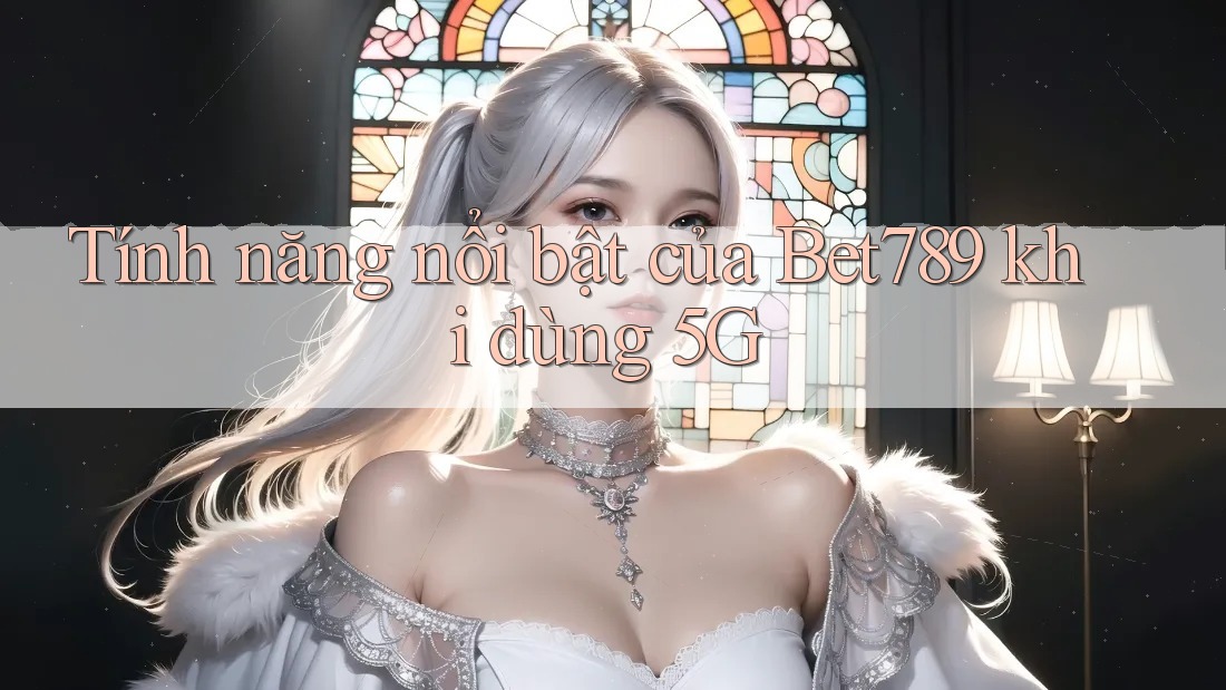 Tính năng nổi bật của Bet789 khi dùng 5G Tính năng nổi bật của Bet789 khi dùng 5G