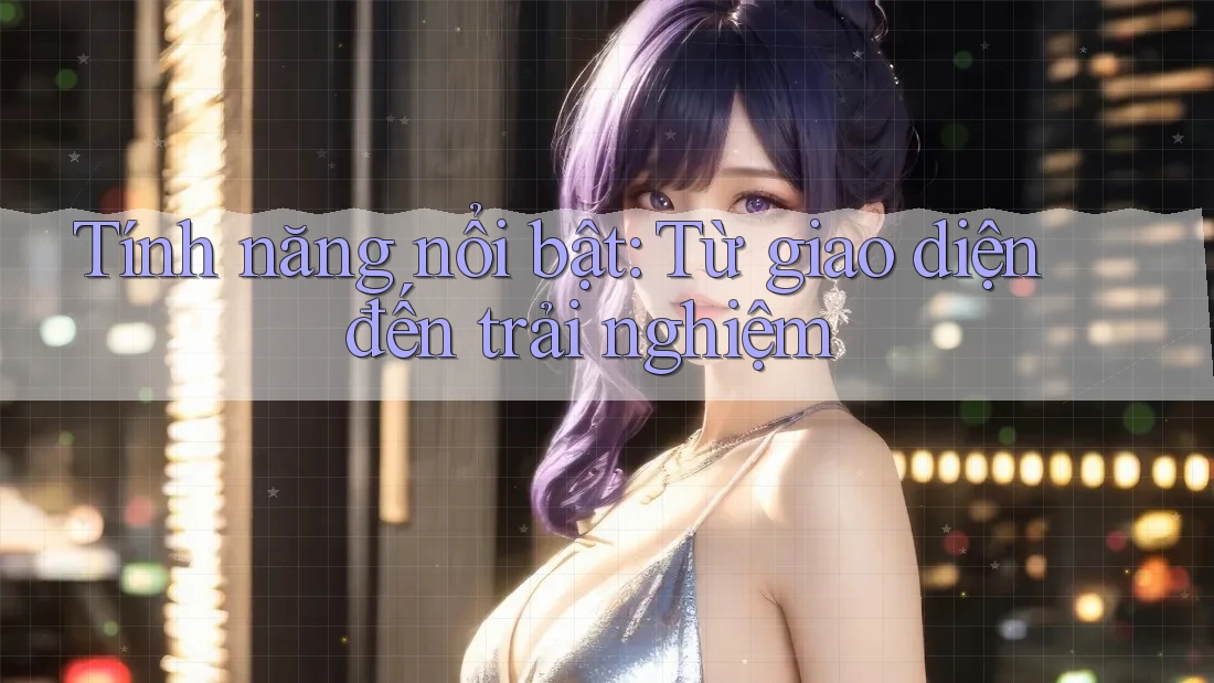 Tính năng nổi bật: Từ giao diện đến trải nghiệm