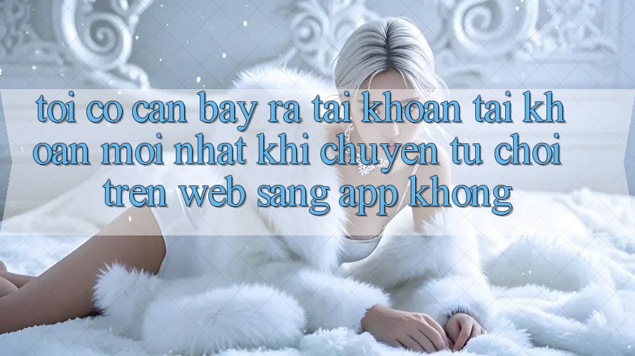 Tôi có cần bày ra tài khoản tài khoản mới nhất khi chuyển từ chơi trên web sang app không? Tôi có cần bày ra tài khoản tài khoản mới nhất khi chuyển từ chơi trên web sang app không?