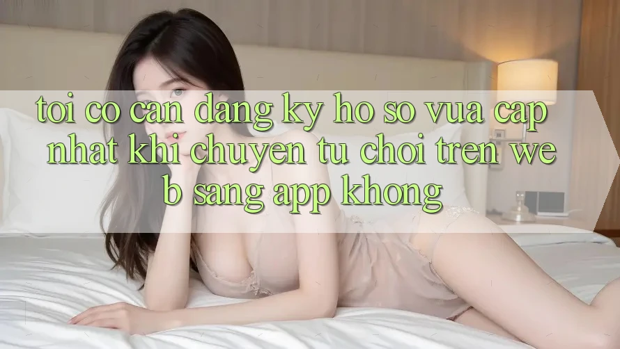 Tôi có cần đăng ký hồ sơ vừa cập nhật khi chuyển từ chơi trên web sang app không?