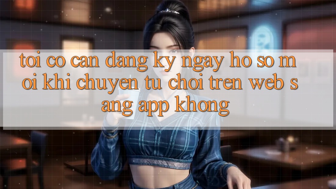 Tôi có cần đăng ký ngay hồ sơ mới khi chuyển từ chơi trên web sang app không?