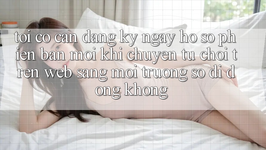 Tôi có cần đăng ký ngay hồ sơ phiên bản mới khi chuyển từ chơi trên web sang môi trường số di động không? Tôi có cần đăng ký ngay hồ sơ phiên bản mới khi chuyển từ chơi trên web sang môi trường số di động không?