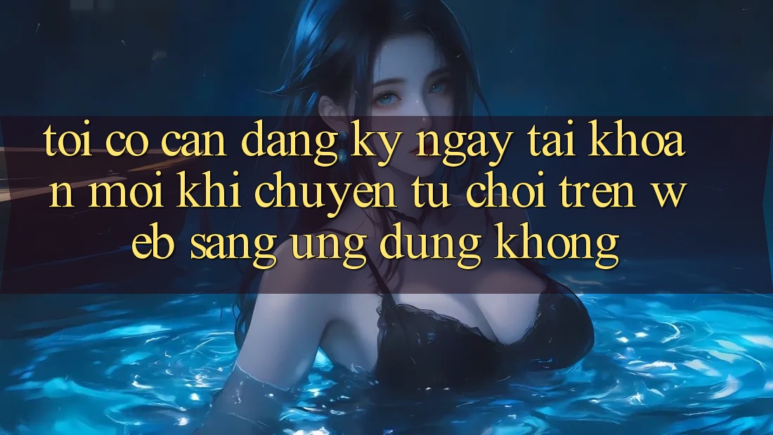 Tôi có cần đăng ký ngay tài khoản mới khi chuyển từ chơi trên web sang ứng dụng không?