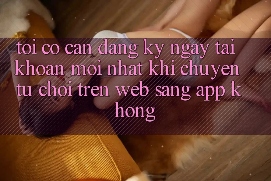 Tôi có cần đăng ký ngay tài khoản mới nhất khi chuyển từ chơi trên web sang app không? Tôi có cần đăng ký ngay tài khoản mới nhất khi chuyển từ chơi trên web sang app không?