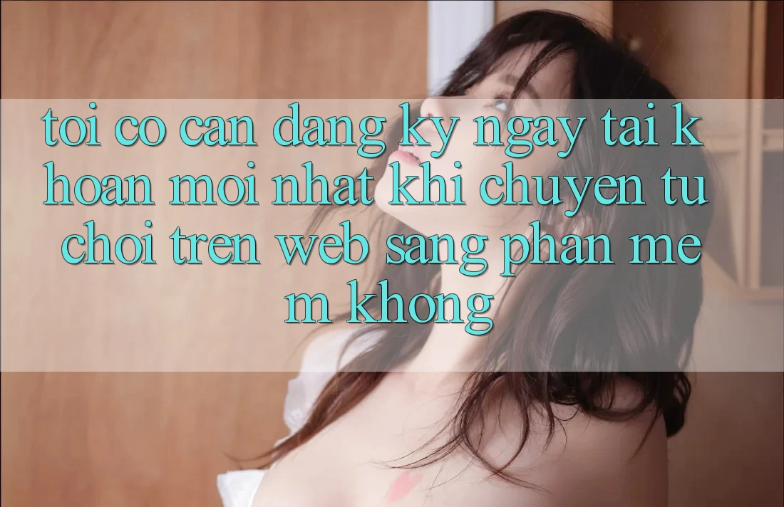 Tôi có cần đăng ký ngay tài khoản mới nhất khi chuyển từ chơi trên web sang phần mềm không? Tôi có cần đăng ký ngay tài khoản mới nhất khi chuyển từ chơi trên web sang phần mềm không?