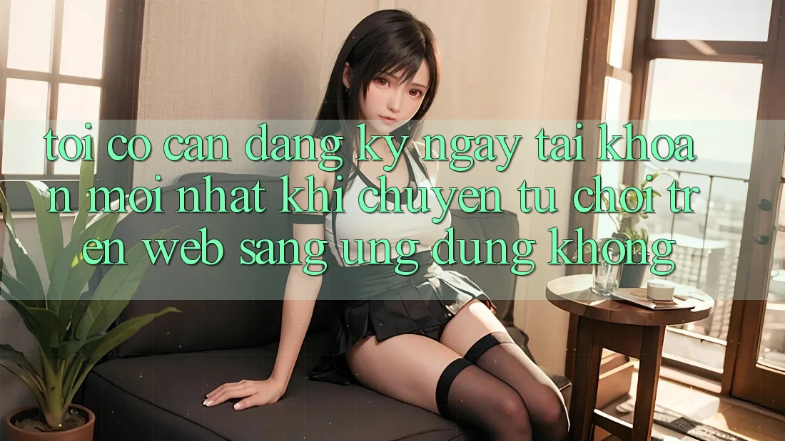Tôi có cần đăng ký ngay tài khoản mới nhất khi chuyển từ chơi trên web sang ứng dụng không?